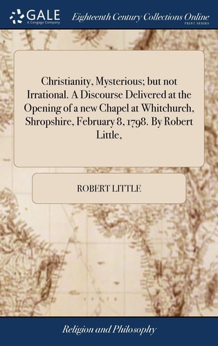 Christianity, Mysterious; But Not Irrational. A Discourse Delivered at the Opening of a New Chapel at Whitchurch, Shropshire, February 8, 1798. By Robert Little,