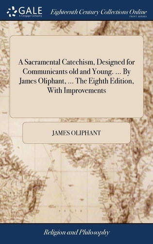 A Sacramental Catechism, Designed for Communicants Old and Young. ... By James Oliphant, ... The Eighth Edition, With Improvements