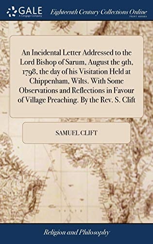 An Incidental Letter Addressed to the Lord Bishop of Sarum, August the 9th, 1798, the Day of His Visitation Held at Chippenham, Wilts. With Some Observations and Reflections in Favour of Village Preaching. By the Rev. S. Clift