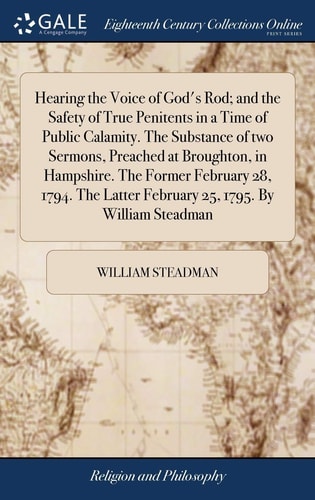 Hearing the Voice of God's Rod; and the Safety of True Penitents in a Time of Public Calamity. The Substance of Two Sermons, Preached at Broughton, in Hampshire. The Former February 28, 1794. The Latter February 25, 1795. By William Steadman