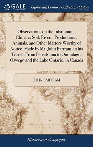 Observations on the Inhabitants, Climate, Soil, Rivers, Productions, Animals, and Other Matters Worthy of Notice. Made by Mr. John Bartram, in His Travels From Pensilvania to Onondago, Oswego and the Lake Ontario, in Canada