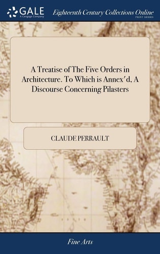 A Treatise of The Five Orders in Architecture. To Which is Annex'd, A Discourse Concerning Pilasters And of Several Abuses Introduc'd Into Architecture. Written In French by Claude Perrault, Made English by John James Second Edition