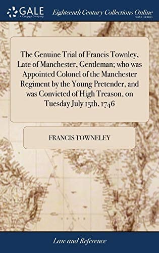 The Genuine Trial of Francis Townley, Late of Manchester, Gentleman; Who Was Appointed Colonel of the Manchester Regiment by the Young Pretender, and Was Convicted of High Treason, on Tuesday July 15th 1746