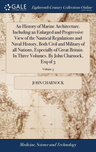 An History of Marine Architecture. Including an Enlarged and Progressive View of the Nautical Regulations and Naval History, Both Civil and Military of All Nations, Especially of Great Britain. In Three Volumes. By John Charnock, Esq of 3; Volume 3