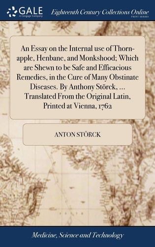 An Essay on the Internal Use of Thorn-Apple, Henbane, and Monkshood; Which Are Shewn to Be Safe and Efficacious Remedies, in the Cure of Many Obstinate Diseases. by Anthony Störck, ... Translated from the Original Latin, Printed at Vienna 1762