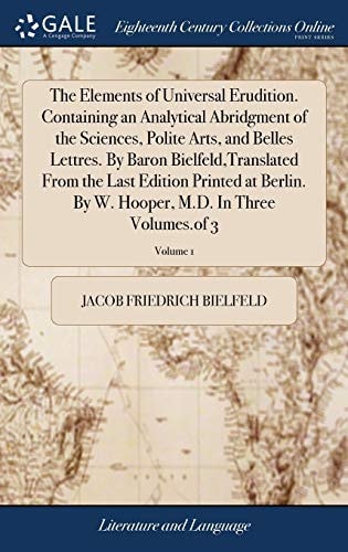 The Elements of Universal Erudition. Containing an Analytical Abridgment of the Sciences, Polite Arts, and Belles Lettres. By Baron Bielfeld, Translated From the Last Edition Printed at Berlin. By W. Hooper, M.D. In Three Volumes.of 3; Volume 1