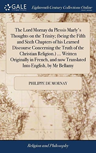 The Lord Mornay Du Plessis Marly's Thoughts on the Trinity; (being the Fifth and Sixth Chapters of His Learned Discourse Concerning the Truth of the Christian Religion. ) ... Written Originally in French, and Now Translated Into English, by Mr Bellamy