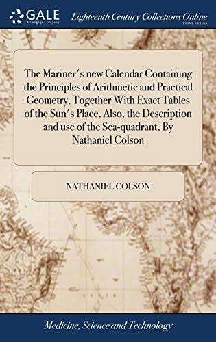 The Mariner's New Calendar Containing the Principles of Arithmetic and Practical Geometry, Together With Exact Tables of the Sun's Place, Also, the Description and Use of the Sea-quadrant, By Nathaniel Colson