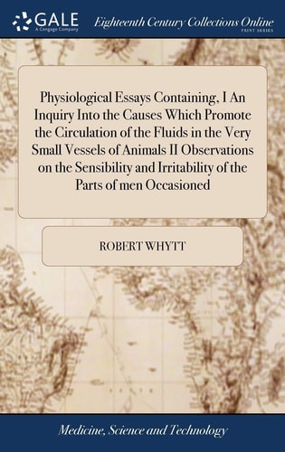 Physiological Essays Containing, I An Inquiry Into the Causes Which Promote the Circulation of the Fluids in the Very Small Vessels of Animals II Observations on the Sensibility and Irritability of the Parts of Men Occasioned