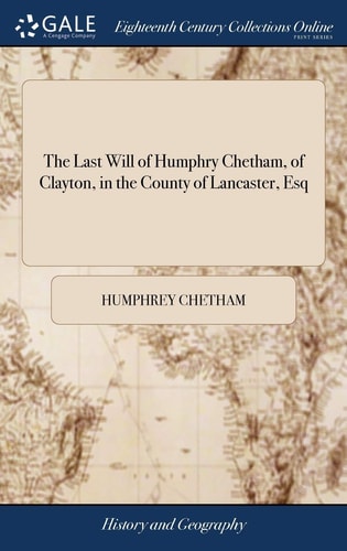 The Last Will of Humphry Chetham, of Clayton, in the County of Lancaster, Esq Dated December 16, 1651: Whereby He Founded and Endowed an Hospital and Library in Manchester Also the Charter of King Charles Iifor Making the Trustees