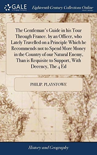 The Gentleman's Guide in His Tour Through France. by an Officer, Who Lately Travelled on a Principle Which He Recommends Not to Spend More Money in the Country of Our Natural Enemy, Than Is Requisite to Support, with Decency, the 4 Ed