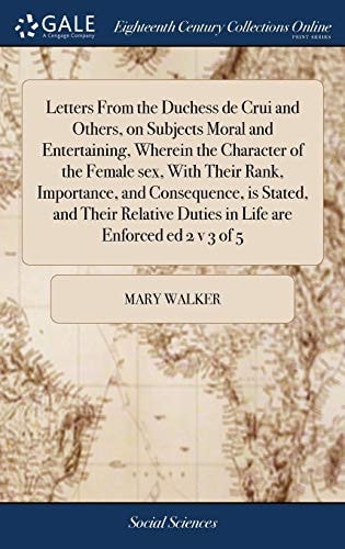 Letters from the Duchess de Crui and Others, on Subjects Moral and Entertaining, Wherein the Character of the Female Sex, with Their Rank, Importance, and Consequence, Is Stated, and Their Relative Duties in Life Are Enforced Ed 2 V 3 Of 5