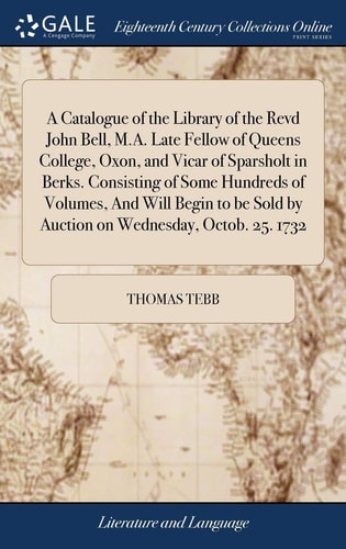 A Catalogue of the Library of the Revd John Bell, M. A. Late Fellow of Queens College, Oxon, and Vicar of Sparsholt in Berks. Consisting of Some Hundreds of Volumes, and Will Begin to Be Sold by Auction on Wednesday, Octob. 25. 1732