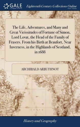The Life, Adventures, and Many and Great Vicissitudes of Fortune of Simon, Lord Lovat, the Head of the Family of Frasers. From His Birth at Beaufort, Near Inverness, in the Highlands of Scotland, in 1688
