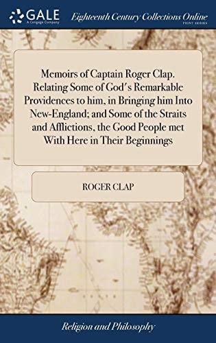 Memoirs of Captain Roger Clap. Relating Some of God's Remarkable Providences to Him, in Bringing Him Into New-England; and Some of the Straits and Afflictions, the Good People Met With Here in Their Beginnings