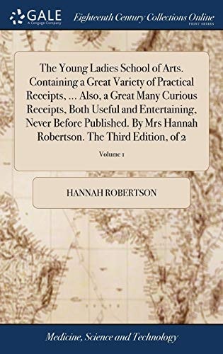 The Young Ladies School of Arts. Containing a Great Variety of Practical Receipts, ... Also, a Great Many Curious Receipts, Both Useful and Entertaining, Never Before Published. By Mrs Hannah Robertson. The Third Edition, of 2; Volume 1