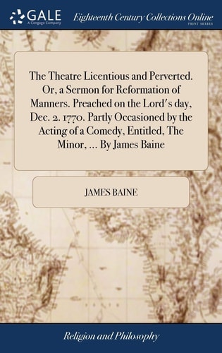 The Theatre Licentious and Perverted. Or, a Sermon for Reformation of Manners. Preached on the Lord's Day, Dec. 2. 1770. Partly Occasioned by the Acting of a Comedy, Entitled, The Minor, ... By James Baine