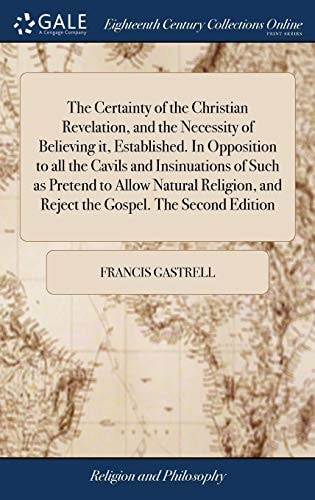 The Certainty of the Christian Revelation, and the Necessity of Believing It, Established. In Opposition to All the Cavils and Insinuations of Such as Pretend to Allow Natural Religion, and Reject the Gospel. The Second Edition
