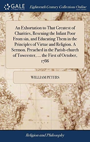 An Exhortation to That Greatest of Charities, Rescuing the Infant Poor from Sin, and Educating Them in the Principles of Virtue and Religion. a Sermon. Preached in the Parish-Church of Towcester, ... the First of October 1786