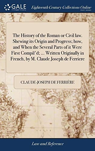 The History of the Roman Or Civil Law. Shewing Its Origin and Progress; How, and When the Several Parts of It Were First Compil'd; ... Written Originally in French, by M. Claude Joseph de Ferriere