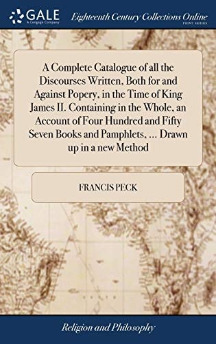 A Complete Catalogue of All the Discourses Written, Both for and Against Popery, in the Time of King James II. Containing in the Whole, an Account of Four Hundred and Fifty Seven Books and Pamphlets, ... Drawn Up in a New Method