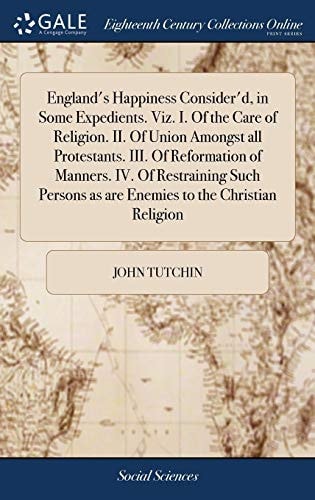 England's Happiness Consider'd, in Some Expedients. Viz. I. Of the Care of Religion. II. Of Union Amongst All Protestants. III. Of Reformation of Manners. IV. Of Restraining Such Persons as are Enemies to the Christian Religion