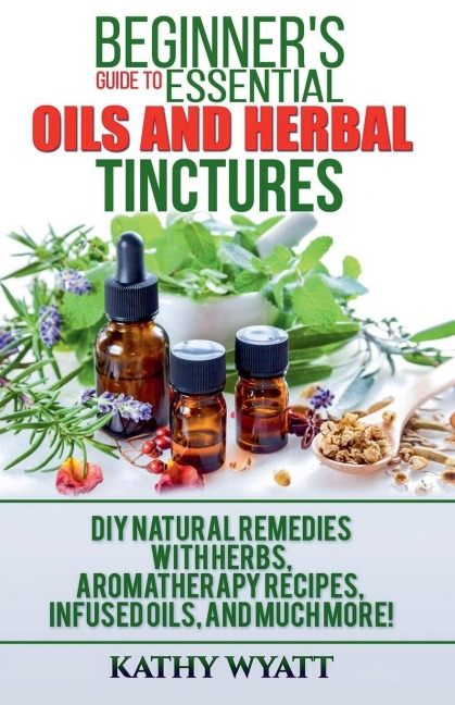 Beginners Guide to Essential Oils and Herbal Tinctures: DIY Natural Remedies with Herbs, Aromatherapy Recipes, Infused Oils, and Much More!
