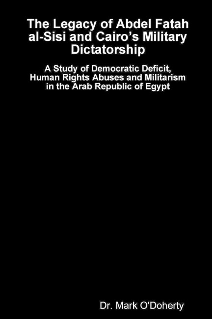 The Legacy of Abdel Fatah al-Sisi and Cairos Military Dictatorship - A Study of Democratic Deficit, Human Rights Abuses and Militarism in the Arab Republic of Egypt