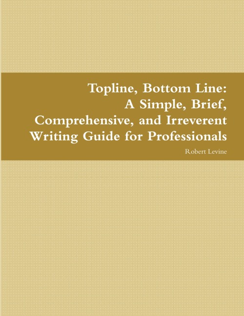 Topline, Bottom Line: A Simple, Brief, Comprehensive, and Irreverent Writing Guide for Professionals