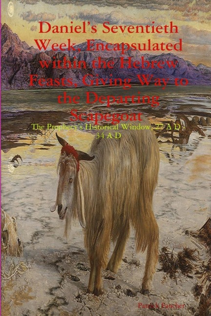 Daniels Seventieth Week, Encapsulated within the Hebrew  Feasts, Giving Way to the Departing Scapegoat The Prophecys Historical Window, 27 A D - 34 A D
