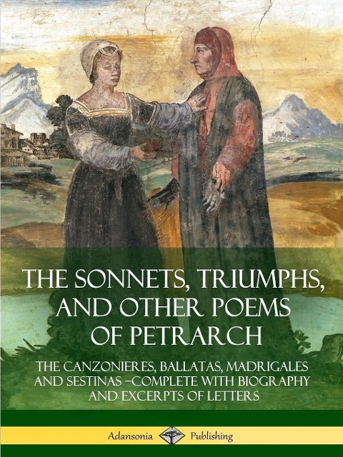The Sonnets, Triumphs, and Other Poems of Petrarch: The Canzonieres, Ballatas, Madrigales and Sestinas - Complete with Biography and Excerpts of Letters
