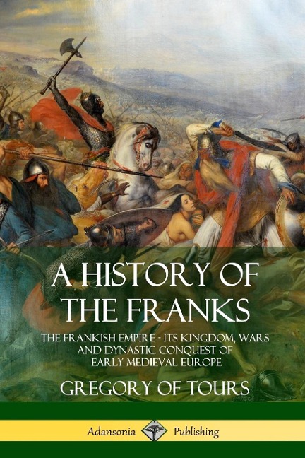 A History of the Franks: The Frankish Empire - Its Kingdom, Wars and Dynastic Conquest of Early Medieval Europe