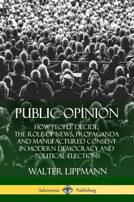 Public Opinion: How People Decide; The Role of News, Propaganda and Manufactured Consent in Modern Democracy and Political Elections