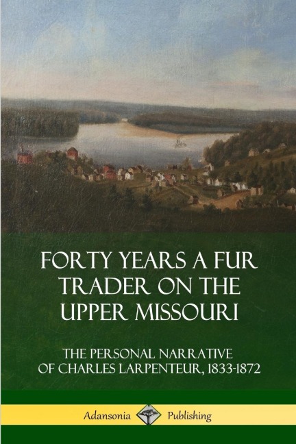 Forty Years a Fur Trader on the Upper Missouri: The Personal Narrative of Charles Larpenteur, 1833-1872