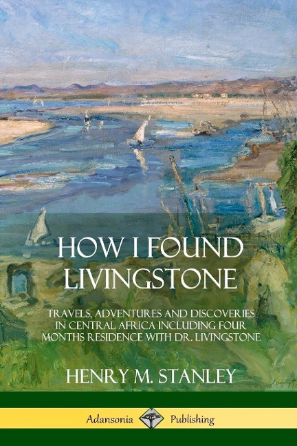 How I Found Livingstone: Travels, Adventures and Discoveries in Central Africa including four months residence with Dr. Livingstone