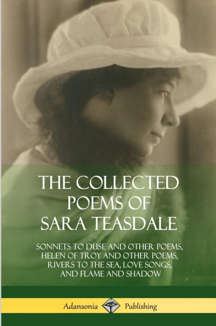 The Collected Poems of Sara Teasdale: Sonnets to Duse and Other Poems, Helen of Troy and Other Poems, Rivers to the Sea, Love Songs, and Flame and Shadow