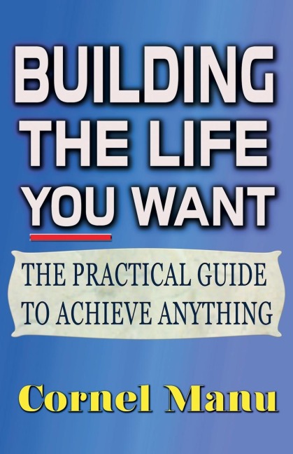 Building The Life You Want: The Practical Guide To Achieve Anything