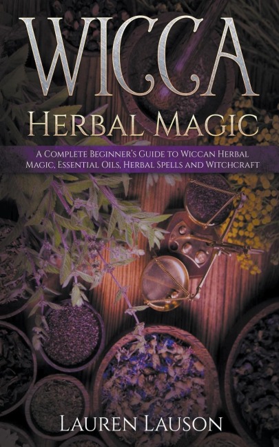 Wicca Herbal Magic: A Complete Beginners Guide to Wiccan Herbal Magic, Essential Oils, Herbal Spells and Witchcraft