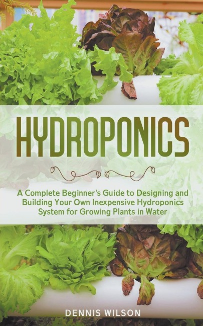 Hydroponics: A Complete Beginners Guide to Designing and Building Your Own Inexpensive Hydroponics System for Growing Plants in Water