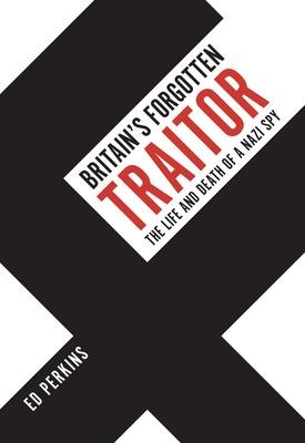 Britains Forgotten Traitor: The Life and Death of a Nazi Spy