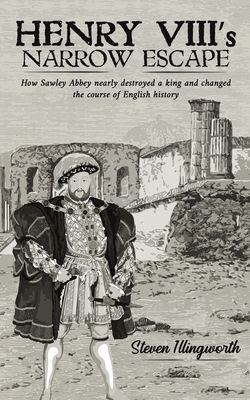 Henry VIIIs Narrow Escape: How Sawley Abbey nearly destroyed a king and changed the course of English history