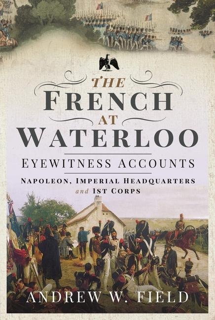 The French at Waterloo: Eyewitness Accounts: Napoleon, Imperial Headquarters and 1st Corps