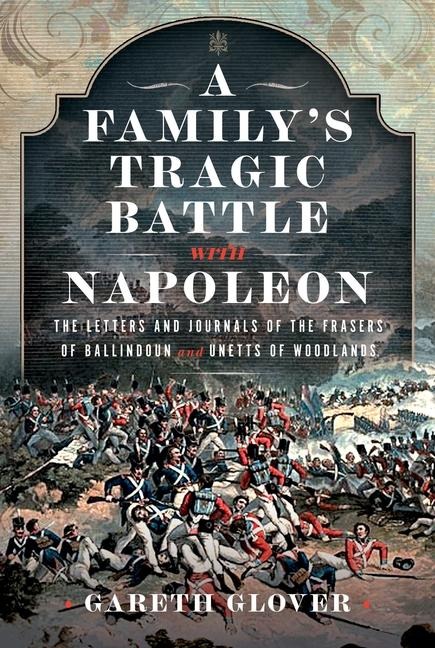 A Familys Tragic Battle with Napoleon: The Letters and Journals of the Frasers of Ballindoun and Unetts of Woodlands