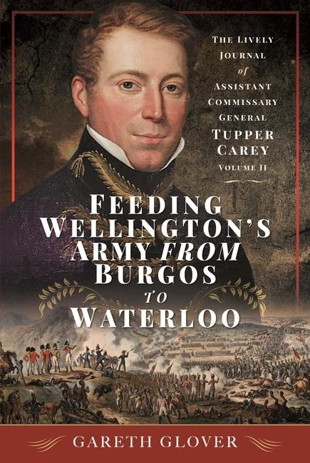 Feeding Wellingtons Army from Burgos to Waterloo: The Lively Journal of Assistant Commissary General Tupper Carey - Volume II