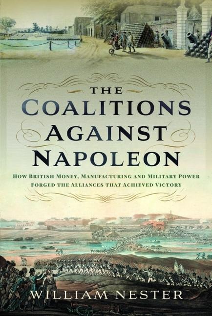 The Coalitions against Napoleon: How British Money, Manufacturing and Military Power Forged the Alliances that Achieved Victory