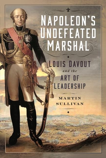 Napoleons Undefeated Marshal: Louis Davout and the Art of Leadership