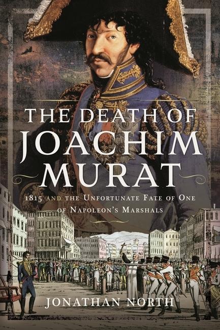 The Death of Joachim Murat: 1815 and the Unfortunate Fate of One of Napoleons Marshals
