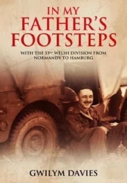 In My Fathers Footsteps: With the 53rd Welsh Division from Normandy to Hamburg