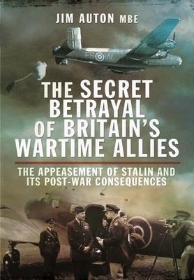 The Secret Betrayal of Britains Wartime Allies: The Appeasement of Stalin and its Post-War Consequences
