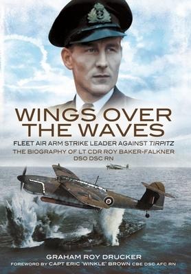 Wings Over the Waves: Fleet Air Arm Strike Leader against Tirpitz, The Biography of Lt Cdr Roy Baker-Falkner DSO DSC RN